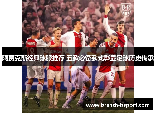阿贾克斯经典球服推荐 五款必备款式彰显足球历史传承