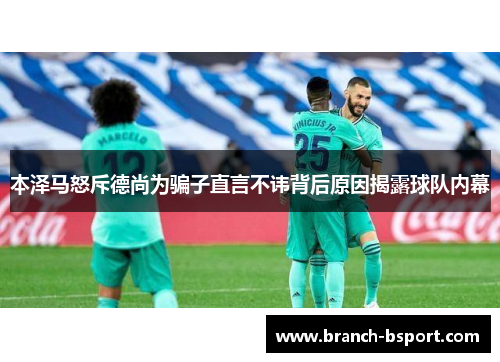 本泽马怒斥德尚为骗子直言不讳背后原因揭露球队内幕 本泽马怒斥德尚为骗子直言不讳背后原因揭露球队内幕