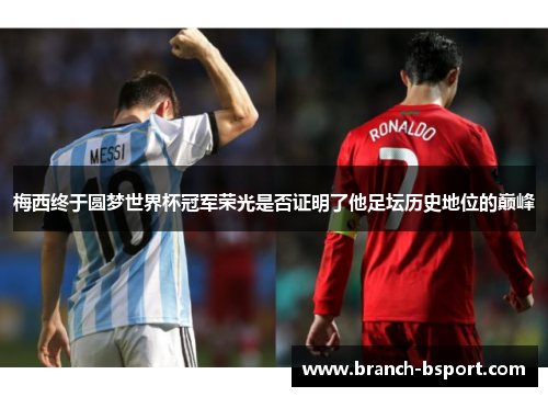 梅西终于圆梦世界杯冠军荣光是否证明了他足坛历史地位的巅峰