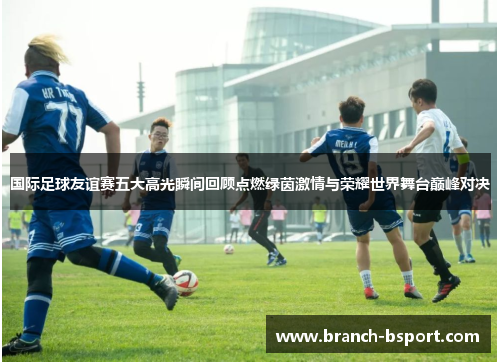 国际足球友谊赛五大高光瞬间回顾点燃绿茵激情与荣耀世界舞台巅峰对决 国际足球友谊赛五大高光瞬间回顾点燃绿茵激情与荣耀世界舞台巅峰对决