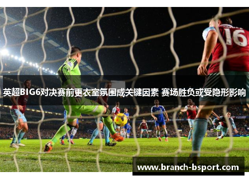 英超BIG6对决赛前更衣室氛围成关键因素 赛场胜负或受隐形影响