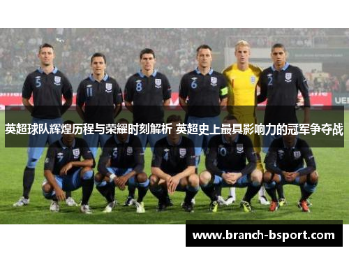 英超球队辉煌历程与荣耀时刻解析 英超史上最具影响力的冠军争夺战